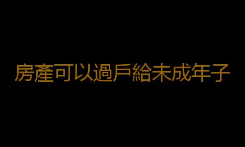 房產可以過戶給未成年子女嗎？